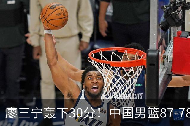 廖三宁轰下30分！中国男篮87‑78险胜晋级半决赛，余嘉豪16分9篮板撑起内线